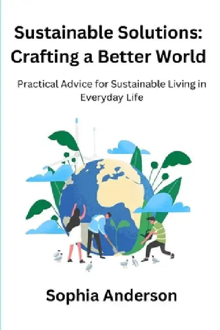 Sustainable Solutions: Crafting a Better World: Practical Advice for Sustainable Living in Everyday Life by Sophia Anderson