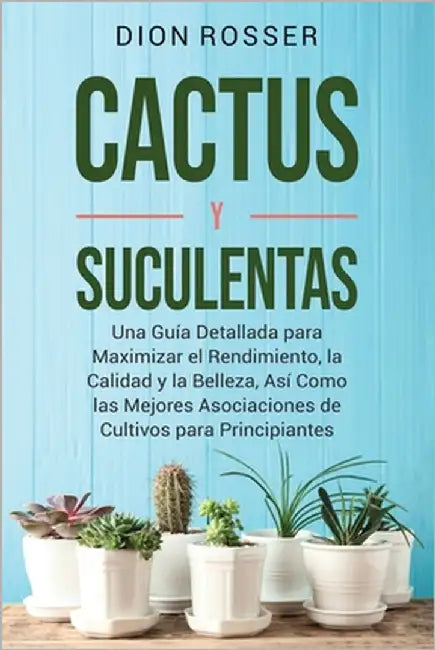 Cactus y Suculentas: Una guía detallada para maximizar el rendimiento, la calidad y la belleza, así como las mejores asociaciones de cultivos para pri by Rosser, Dion