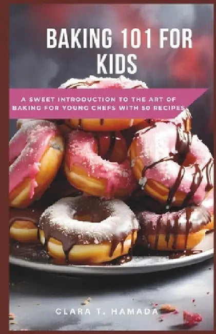 Baking 101 for Kids: A Sweet Introduction to the Art of Baking for Young Chefs with 50 recipes by Clara T. Hamada