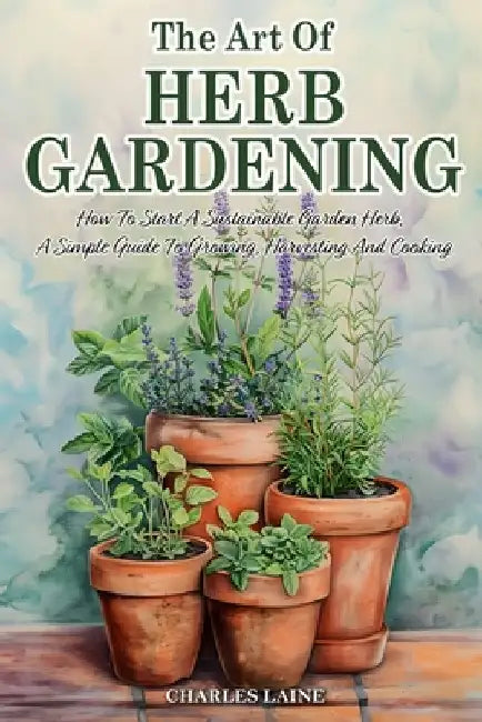 The Art Of Herb Gardening: How To Start A Sustainable Garden Herb, A Simple Guide To Growing, Harvesting And Cooking by Charles Laine