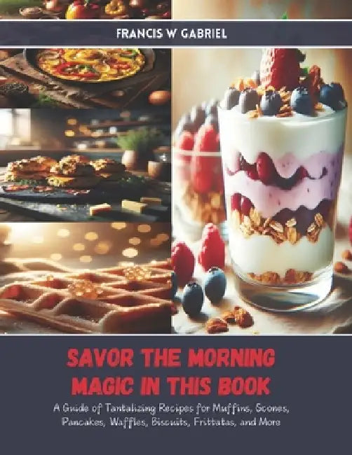 Savor the Morning Magic in this Book: A Guide of Tantalizing Recipes for Muffins, Scones, Pancakes, Waffles, Biscuits, Frittatas, and More by Francis W. Gabriel