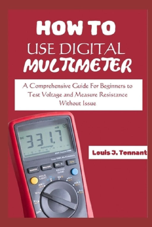 How to Use a Digital Multimeter: A Comprehensive Guide For Beginners to Test Voltage and Measure Resistance Without Issue by Louis J. Tennant