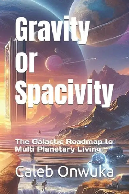 Gravity or Spacivity: The Galactic Roadmap to Multi Planetary Living by Caleb Onwuka