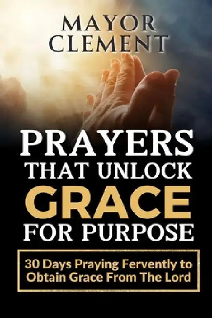 Prayers that Unlock Grace for Purpose: 30 Days Praying Fervently to obtain Grace from The Lord by Mayor Clement