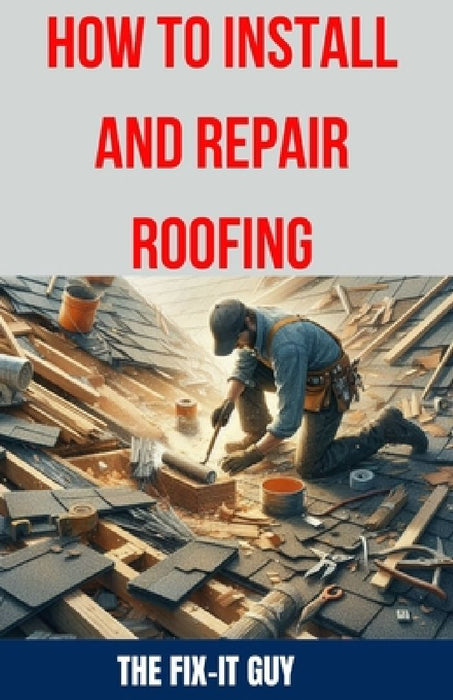 How to Install and Repair Roofing: The Ultimate DIY Guide to Roof Repair, Shingle Replacement, Leak Prevention, Flashing Installation, and Ventilation by The Fix-It Guy