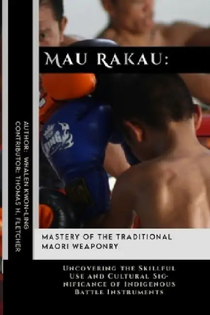 Mau Rakau: Mastery of the Traditional Maori Weaponry: Uncovering the Skillful Use and Cultural Significance of Indigenous Battle Instruments by Thomas H. Fletcher