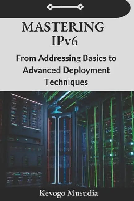 Mastering IPv6: From Addressing Basics to Advanced Deployment Techniques by Kevogo Musudia