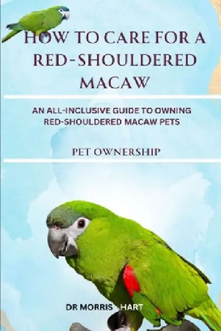 How to Care for a Red-Shouldered Macaw: An All-Inclusive Guide to Owning Red-Shouldered Macaw Pets by Morris Hart