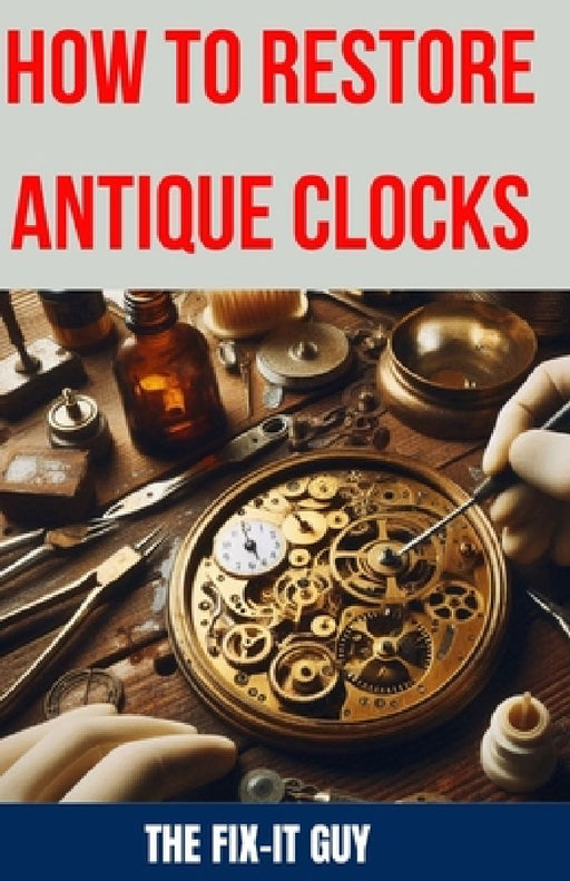 How to Restore Antique Clocks: The Ultimate Guide to Reviving Vintage Timepieces with Expert Tips, Techniques, and Secrets for Cleaning, Repairing, a by The Fix-It Guy