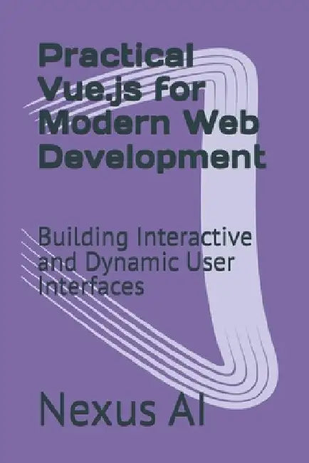 Practical Vue.js for Modern Web Development: Building Interactive and Dynamic User Interfaces by Nexus Ai