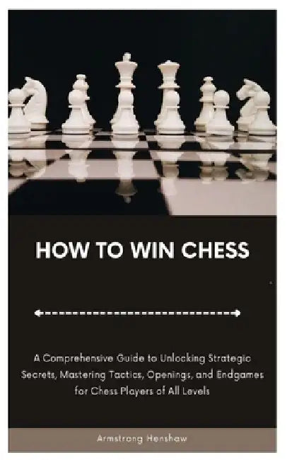 How to Win Chess: A Comprehensive Guide to Unlocking Strategic Secrets, Mastering Tactics, Openings, and Endgames for Chess Players of All Levels by Armstrong Henshaw