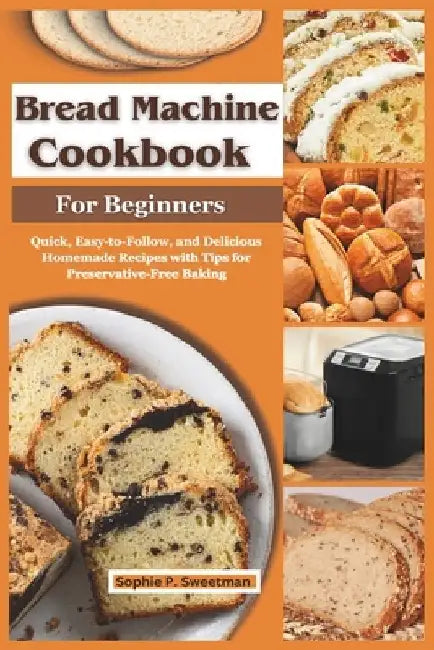 Bread Machine Cookbook for Beginners: Quick, Easy-to-Follow, and Delicious Homemade Recipes with Tips for Preservative-Free Baking by Sophie P. Sweetman