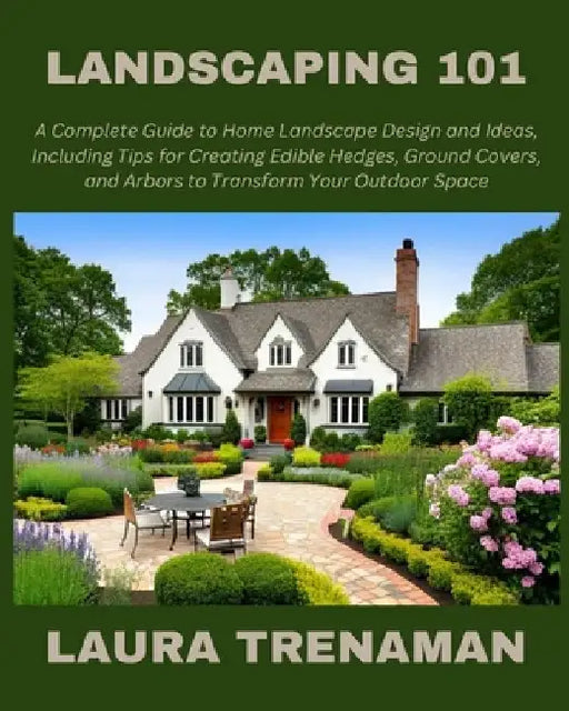 Landscaping 101: A Complete Guide to Home Landscape Design and Ideas, Including Tips for Creating Edible Hedges, Ground Covers, and Arb by Laura Trenaman