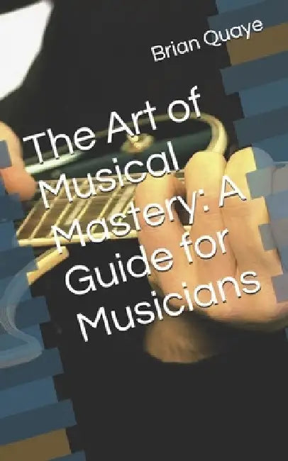 The Art of Musical Mastery: A Guide for Musicians by Brian Quaye