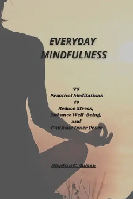 Everyday Mindfulness: 75 Practical Meditations to Reduce Stress, Enhance Well-Being, and Cultivate Inner Peace by Stephan C. Allison
