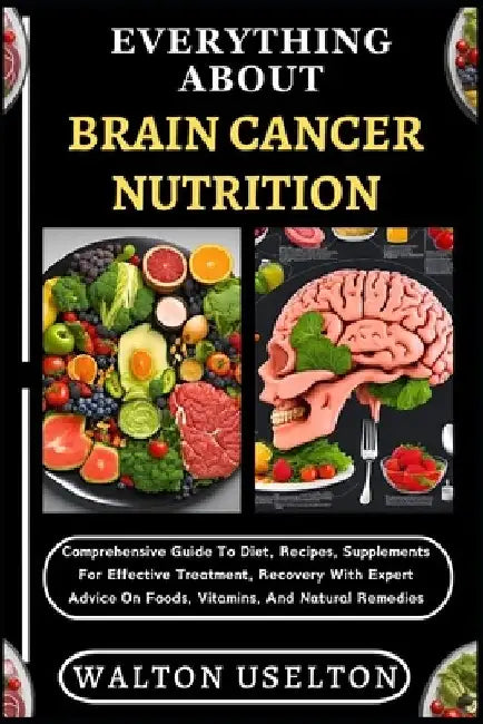 Everything about Brain Cancer Nutrition: Comprehensive Guide To Diet, Recipes, Supplements For Effective Treatment, Recovery With Expert Advice On Foo by Walton Uselton