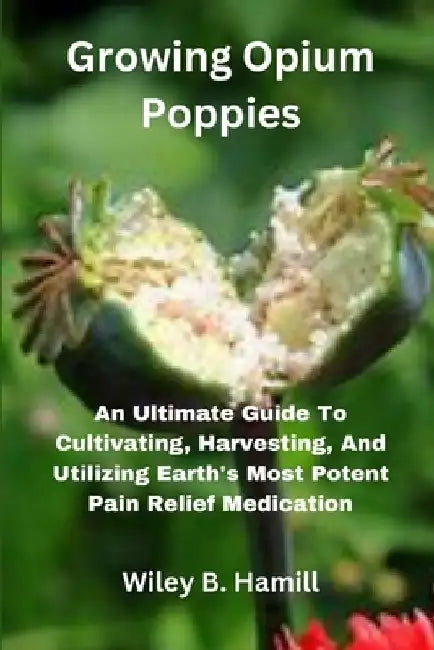 Growing Opium Poppies: An Ultimate Guide To Cultivating, Harvesting, And Utilizing Earth's Most Potent Pain Relief Medication by Wiley B. Hamill