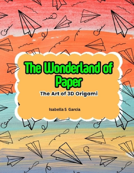 The Wonderland of Paper: The Art of 3D Origami by Isabella S. Garcia