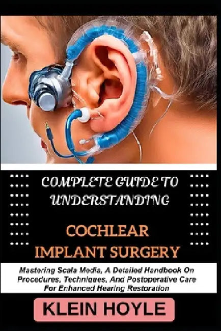Complete Guide to Understanding Cochlear Implant Surgery: Mastering Scala Media, A Detailed Handbook On Procedures, Techniques, And Postoperative Care by Klein Hoyle