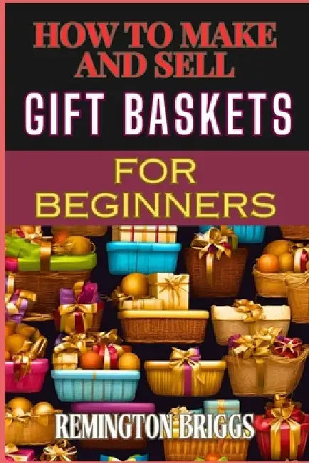 How to Make and Sell Gift Baskets for Beginners: Step-By-Step Guide To Designing, Assembling, And Marketing Profitable Packaging Tips, And Sales Strat by Remington Briggs