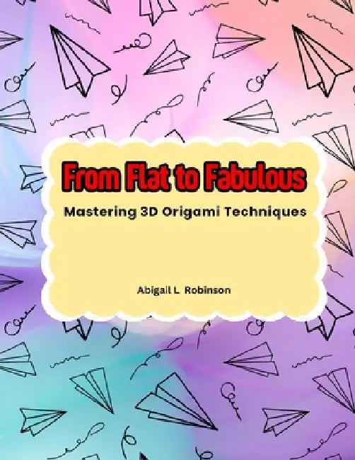 From Flat to Fabulous: Mastering 3D Origami Techniques by Abigail L. Robinson