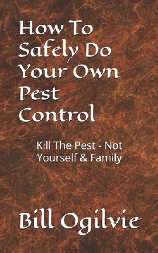 How To Safely Do Your Own Pest Control: Kill The Pest - Not Yourself & Family by Bill Ogilvie