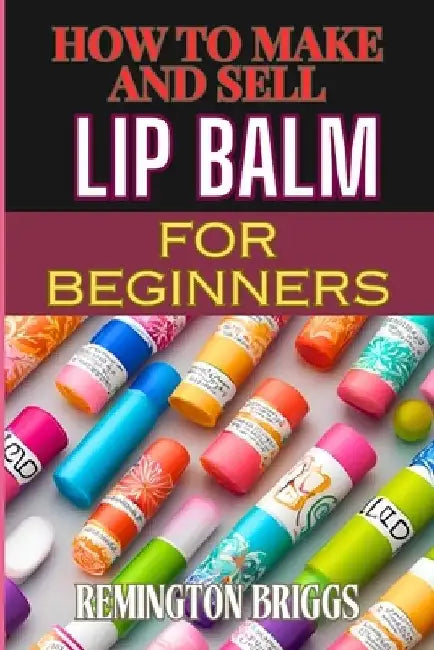 How to Make and Sell Lip Balm for Beginners: Step-By-Step Guide To Crafting, Marketing, And Profiting From Natural, Homemade Mouth Care Products by Remington Briggs