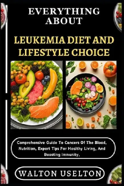 Everything about Leukemia Diet and Lifestyle Choice: Comprehensive Guide To Cancers Of The Blood, Nutrition, Expert Tips For Healthy Living, And Boost by Walton Uselton