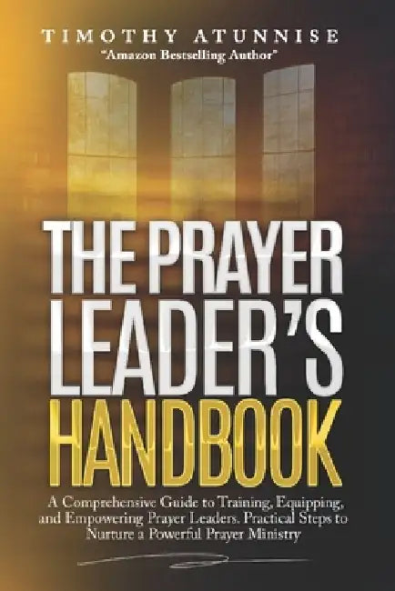 The Prayer Leader's Handbook: A Comprehensive Guide to Training, Equipping, and Empowering Prayer Leaders. Practical Steps to Nurture a Powerful Pra by Timothy Atunnise