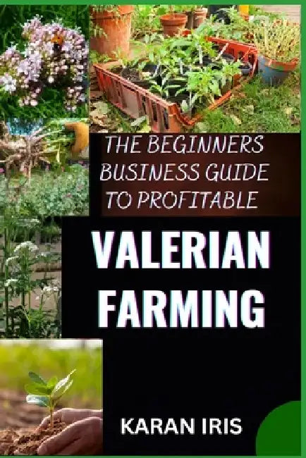 The Begin Ners Busin Ess Guide to Profitable Valerian Farming: Cultivating Success: A Comprehensive Guide to Profitable Valerian Farming for Beginners by Karan Iris