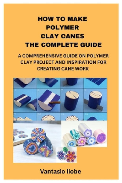 How to Make Polymer Clay Canes the Complete Guide: A Comprehensive Guide on Polymer Clay Project and Inspiration for Creating Cane Work by Vantasio Liobe