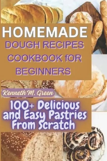 Homemade Dough Recipes Cookbook for Beginners: 100+ Delicious and Easy Pastries Made From Scratch by Kenneth M. Green