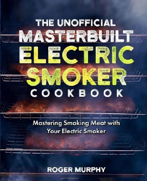 The Unofficial Masterbuilt Electric Smoker Cookbook: Mastering Smoking Meat with Your Electric Smoker by Roger Murphy