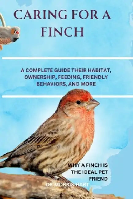 Caring for a Finch: A Complete Guide Their Habitat, Ownership, Feeding, Friendly Behaviors, and More by Morris Hart