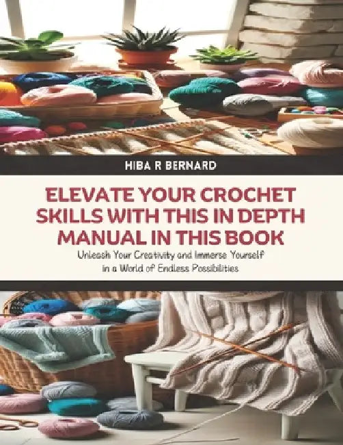 Elevate Your Crochet Skills with this In Depth Manual in this Book: Unleash Your Creativity and Immerse Yourself in a World of Endless Possibilities by Hiba R. Bernard