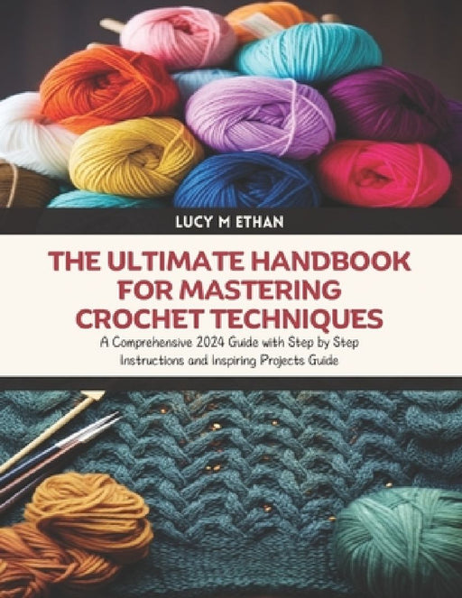 The Ultimate Handbook for Mastering Crochet Techniques: A Comprehensive 2024 Guide with Step by Step Instructions and Inspiring Projects Guide by Lucy M. Ethan