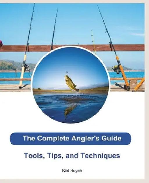 The Complete Angler's Guide: Tools, Tips, and Techniques by Kiet Huynh