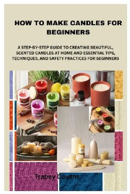 How to Make Candles for Beginners: A Step-By-Step Guide to Creating Beautiful, Scented Candles at Home and Essential Tips, Techniques, and Safety Prac by Trabey Covant