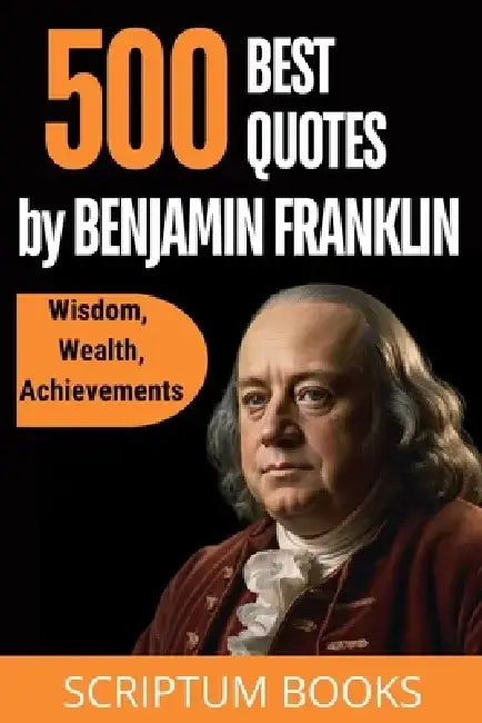 500 Best Quotes by Benjamin Franklin about Wisdom, Wealth, Achievements by Scriptum Books