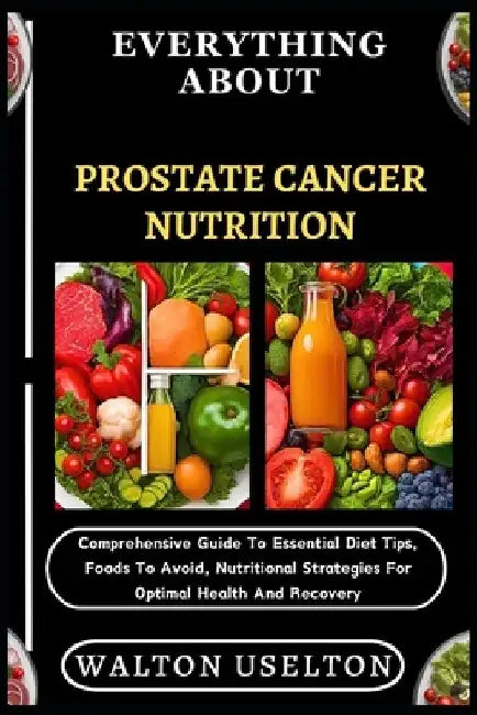 Everything about Prostate Cancer Nutrition: Comprehensive Guide To Essential Diet Tips, Foods To Avoid, Nutritional Strategies For Optimal Health And by Walton Uselton