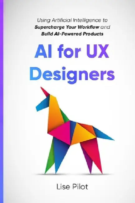 AI for UX Designers: Using Artificial Intelligence to Supercharge Your Workflow and Build AI-Powered Products by Lise Pilot