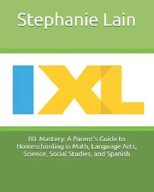 IXL Mastery: A Parent's Guide to Homeschooling in Math, Language Arts, Science, Social Studies, and Spanish by Stephanie Lain