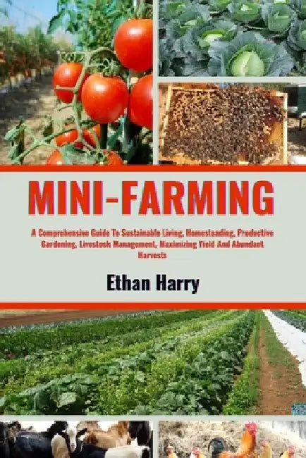 Mini Farming: A Comprehensive Guide To Sustainable Living, Homesteading, Productive Gardening, Livestock Management, Maximizing Yiel by Ethan Harry