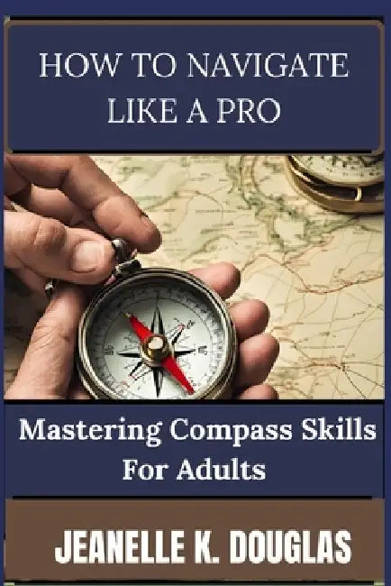 How to Navigate Like a Pro: Mastering Compass Skills for Adults by Jeanelle K. Douglas