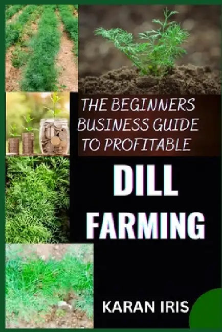The Beginners Business Guide to Profitable Dill Farming: Unlocking the Secrets to Successful Cultivation and Market Strategies for New Growers by Karan Iris