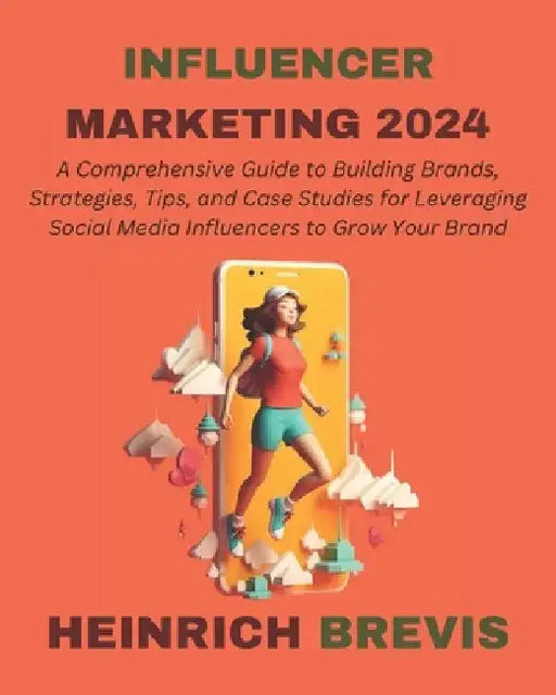 Influencer Marketing 2024: A Comprehensive Guide to Building Brands, Strategies, Tips, and Case Studies for Leveraging Social Media Influencers t by Heinrich Brevis