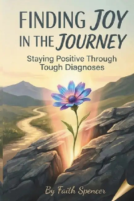 Finding Joy in the Journey: Staying Positive Through Tough Diagnoses by Faith Spencer