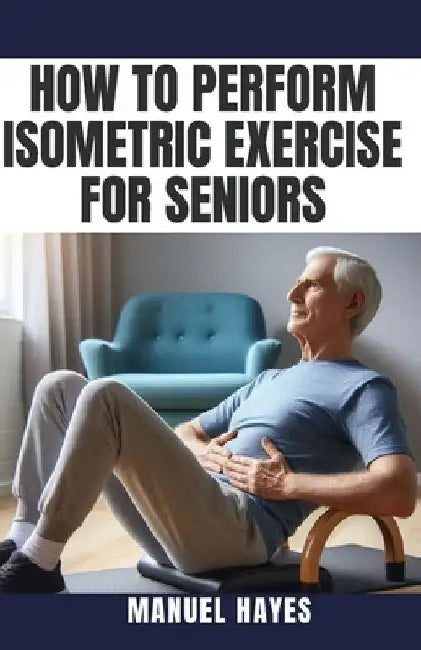How to Perform Isometric Exercise for Seniors: Safe, Low Impact Strength Training for Older Adults by Manuel Hayes