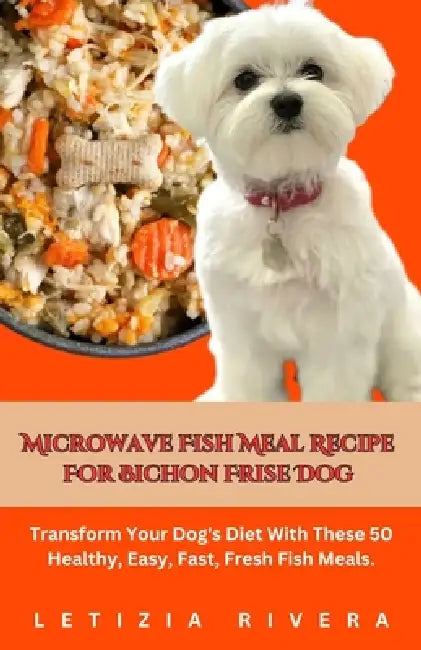 Microwave Fish Meal Recipe For Bichon Frise Dog: Transform Your Dog's Diet With These 50 Healthy, Easy, Fast, Fresh Fish Meals. by Letizia Rivera