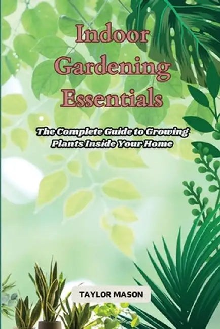 Indoor Gardening Essentials: The Complete Guide to Growing Plants Inside Your Home by Taylor Mason